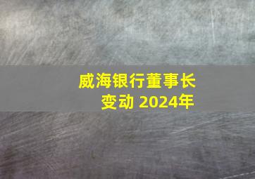 威海银行董事长变动 2024年